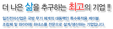 더 나은 삶을 추구하는 최고의 기업!!
일진전자산업은 국방 무기 체계의 대동맥인 특수목적용 케이블
조립체 및 와이어링 하네스를 전문으로 설계/생산하는 기업입니다.