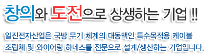 창의와 도전으로 상생하는 기업!!
일진전자산업은 국방 무기 체계의 대동맥인 특수목적용 케이블
조립체 및 와이어링 하네스를 전문으로 설계/생산하는 기업입니다.